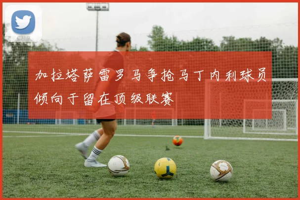 加拉塔萨雷罗马争抢马丁内利球员倾向于留在顶级联赛
