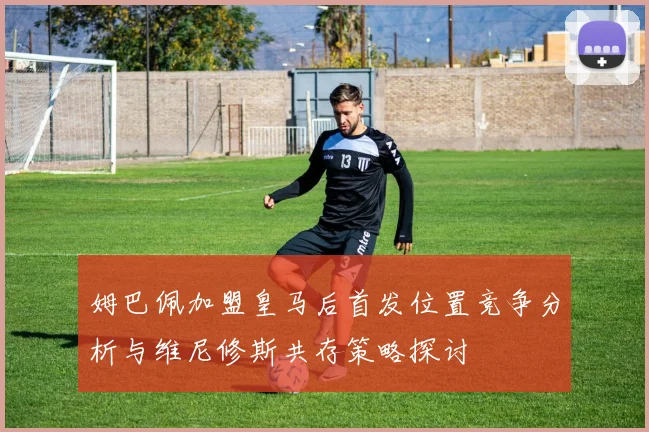 姆巴佩加盟皇马后首发位置竞争分析与维尼修斯共存策略探讨