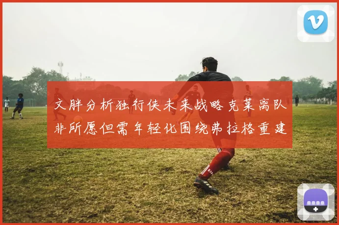 文胖分析独行侠未来战略克莱离队非所愿但需年轻化围绕弗拉格重建