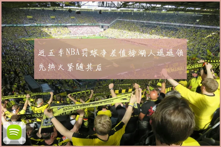 近五季NBA罚球净差值榜湖人遥遥领先热火紧随其后