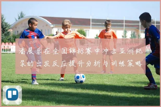 潘展乐在全国锦标赛中冲击亚洲纪录的出发反应提升分析与训练策略探讨