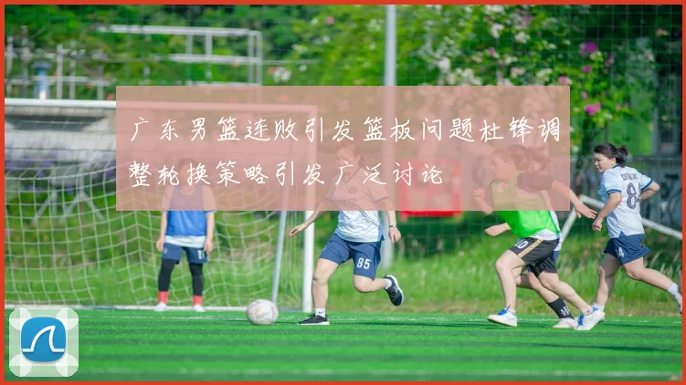 广东男篮连败引发篮板问题杜锋调整轮换策略引发广泛讨论