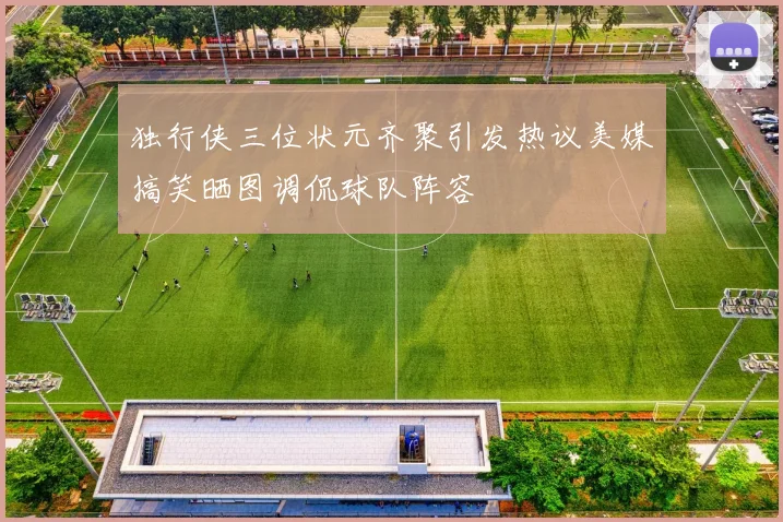 独行侠三位状元齐聚引发热议美媒搞笑晒图调侃球队阵容